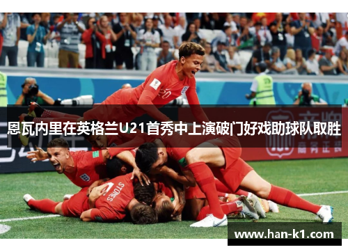恩瓦内里在英格兰U21首秀中上演破门好戏助球队取胜