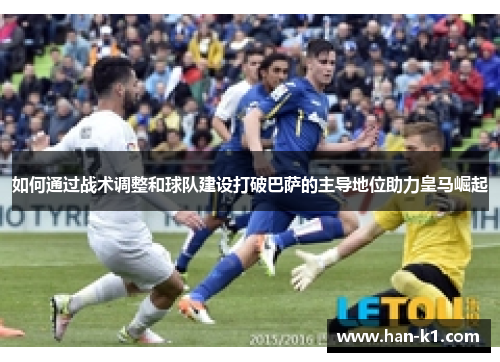 如何通过战术调整和球队建设打破巴萨的主导地位助力皇马崛起