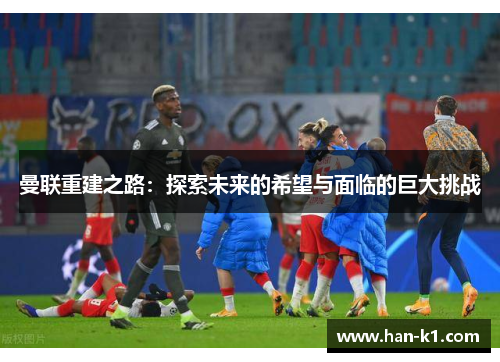 曼联重建之路：探索未来的希望与面临的巨大挑战