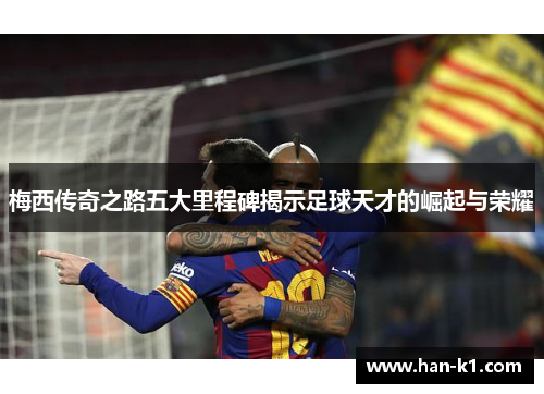 梅西传奇之路五大里程碑揭示足球天才的崛起与荣耀