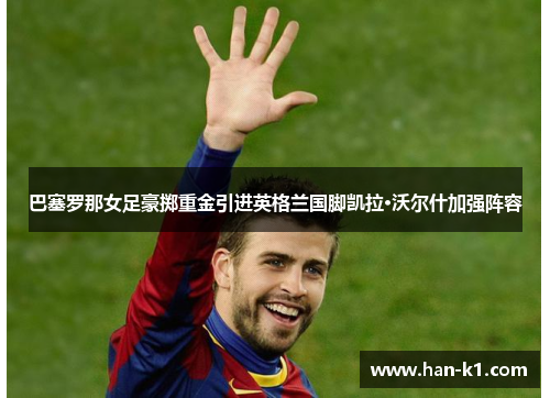 巴塞罗那女足豪掷重金引进英格兰国脚凯拉·沃尔什加强阵容
