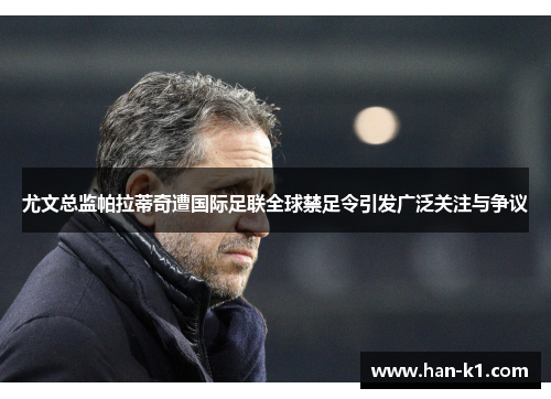 尤文总监帕拉蒂奇遭国际足联全球禁足令引发广泛关注与争议